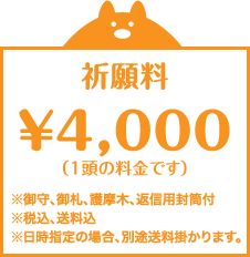 祈願料￥4,000（1頭の料金です） ※御守、御札、護摩木、返信用封筒付 ※税込、送料込 ※日時指定の場合、別途送料掛かります。